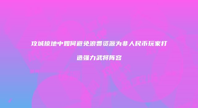攻城掠地中如何避免浪费资源为非人民币玩家打造强力武将阵容