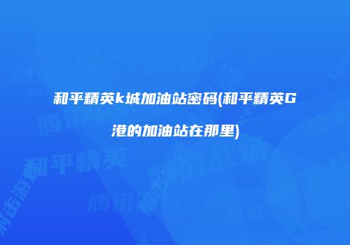 和平精英k城加油站密码(和平精英G港的加油站在那里)
