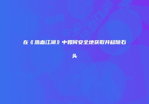 在《热血江湖》中如何安全地获取并移除石头