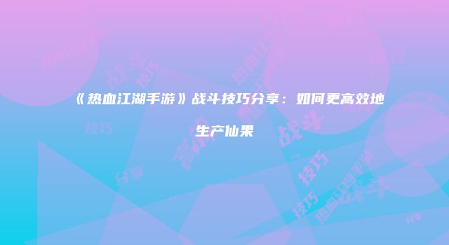 《热血江湖手游》战斗技巧分享：如何更高效地生产仙果