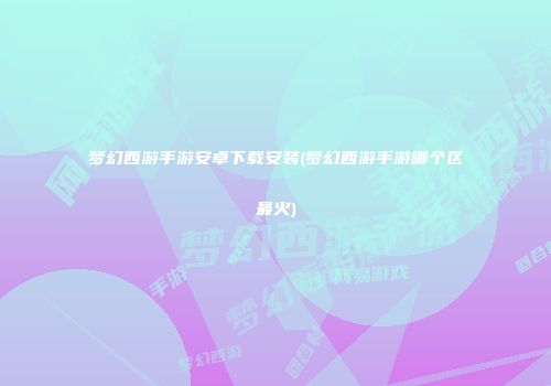 梦幻西游手游安卓下载安装(梦幻西游手游哪个区最火)