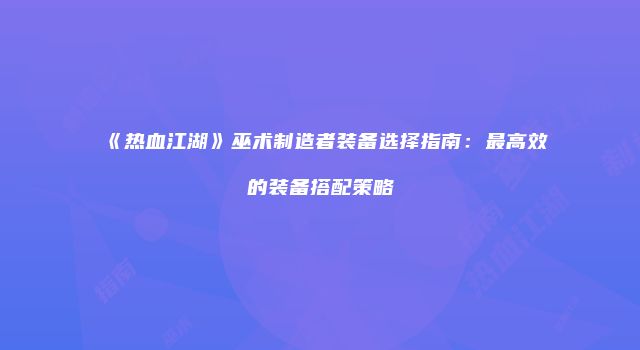 《热血江湖》巫术制造者装备选择指南：最高效的装备搭配策略
