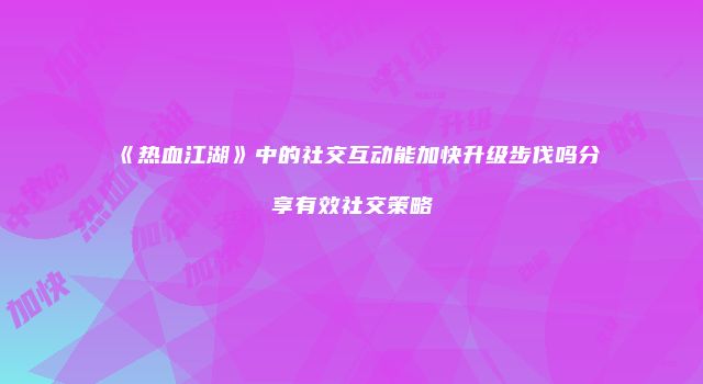 《热血江湖》中的社交互动能加快升级步伐吗分享有效社交策略