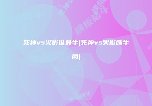 死神vs火影谁最牛(死神vs火影腾牛网)
