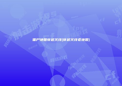 僵尸地图穿越火线(穿越火线老地图)