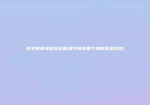 和平精英地图好位置(和平精英哪个地图容易吃鸡)