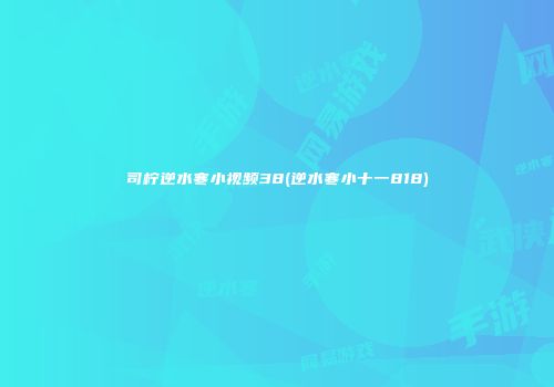 司柠逆水寒小视频38(逆水寒小十一818)