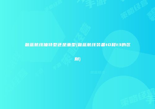 碧蓝航线抽特型还是重型(碧蓝航线装备t0和t3的区别)