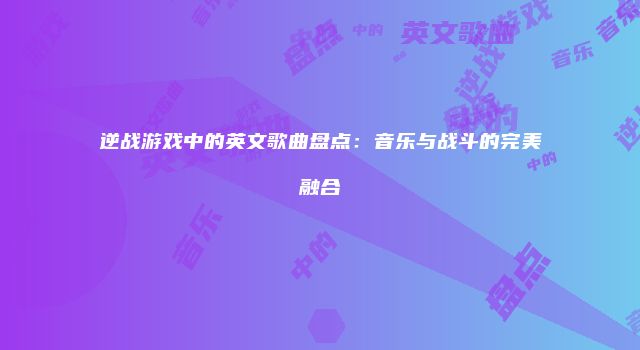 逆战游戏中的英文歌曲盘点：音乐与战斗的完美融合