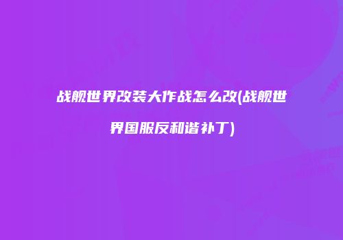 战舰世界改装大作战怎么改(战舰世界国服反和谐补丁)