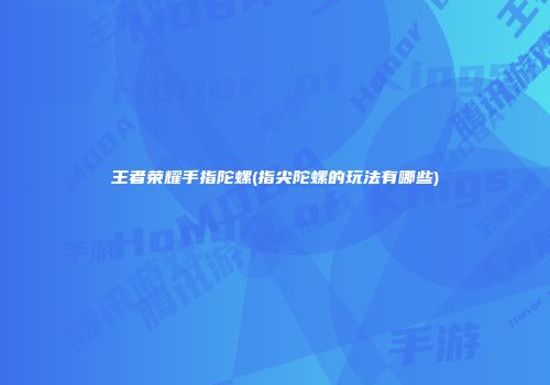 王者荣耀手指陀螺(指尖陀螺的玩法有哪些)