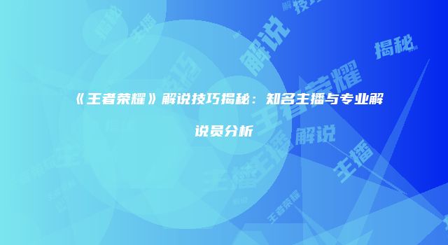 《王者荣耀》解说技巧揭秘：知名主播与专业解说员分析