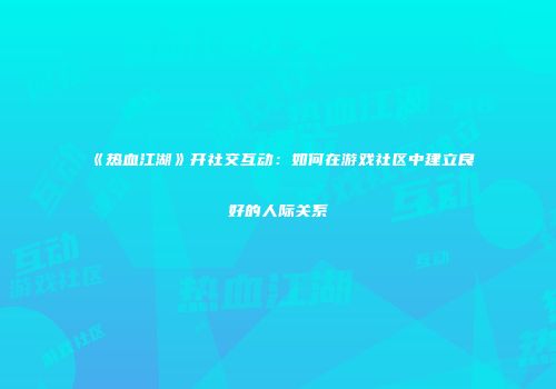 《热血江湖》开社交互动:如何在游戏社区中建立良好的人际关系