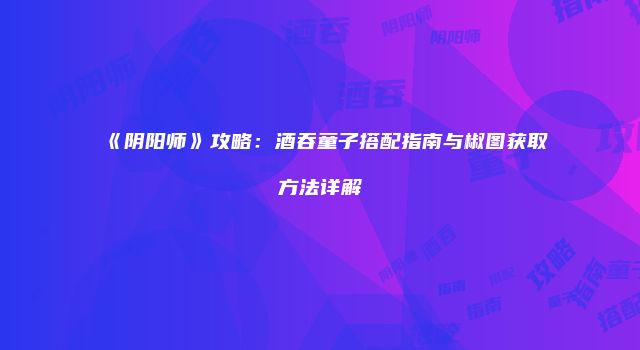 《阴阳师》攻略：酒吞童子搭配指南与椒图获取方法详解