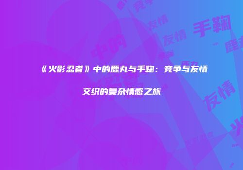 《火影忍者》中的鹿丸与手鞠:竞争与友情交织的复杂情感之旅