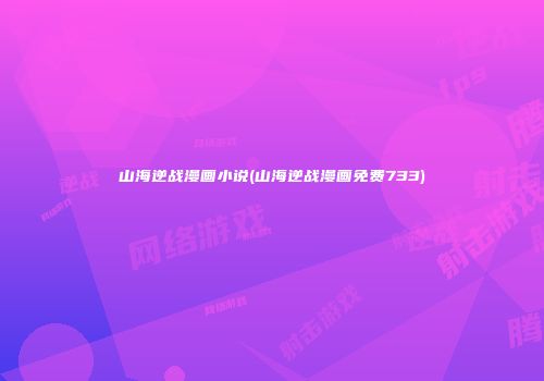 山海逆战漫画小说(山海逆战漫画免费733)