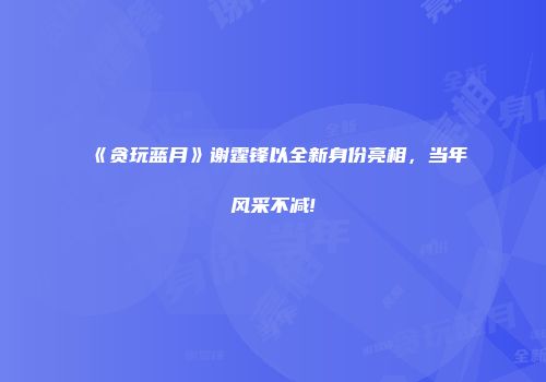《贪玩蓝月》谢霆锋以全新身份亮相,当年风采不减!
