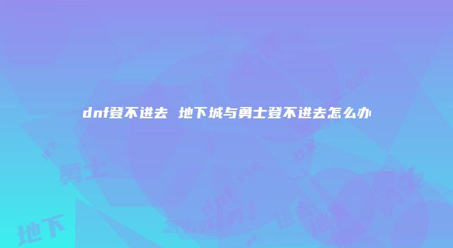 dnf登不进去 地下城与勇士登不进去怎么办