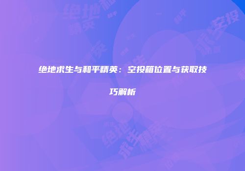 绝地求生与和平精英:空投箱位置与获取技巧解析