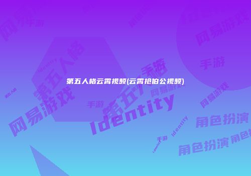 第五人格云霄视频(云霄抢伯公视频)