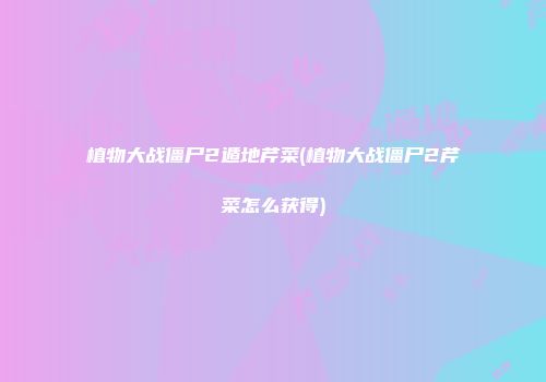 植物大战僵尸2遁地芹菜(植物大战僵尸2芹菜怎么获得)