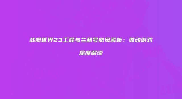 战舰世界23工程与兰利号航母解析:联动游戏深度解读