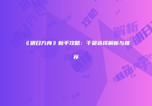 《明日方舟》新手攻略：干员选择解析与推荐