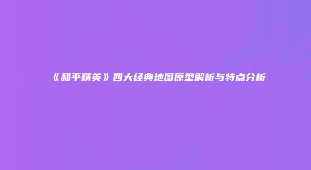 《和平精英》四大经典地图原型解析与特点分析