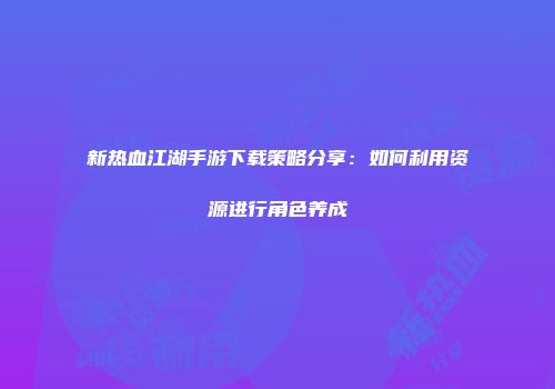 新热血江湖手游下载策略分享:如何利用资源进行角色养成