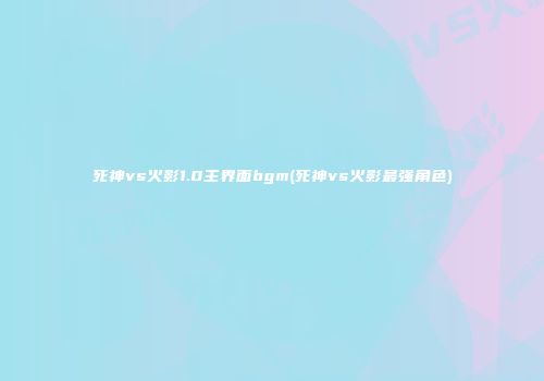 死神vs火影1.0主界面bgm(死神vs火影最强角色)