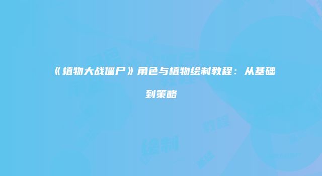 《植物大战僵尸》角色与植物绘制教程:从基础到策略