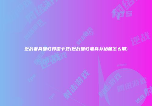 逆战老兵回归界面卡死(逆战回归老兵补给箱怎么用)