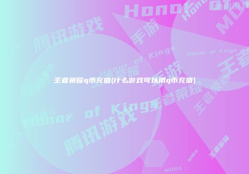 王者荣耀q币充值(什么游戏可以用q币充值)
