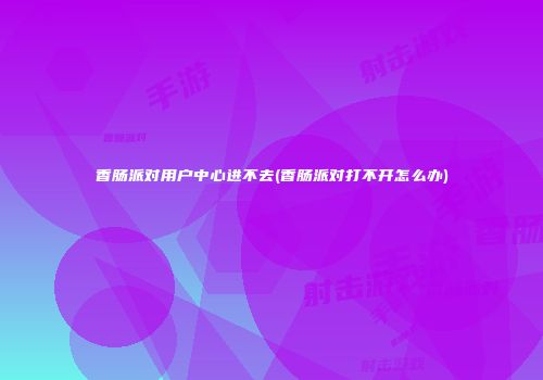 香肠派对用户中心进不去(香肠派对打不开怎么办)