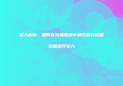 深入解析:如何在攻城掠地中通过武将觉醒宝箱提升实力