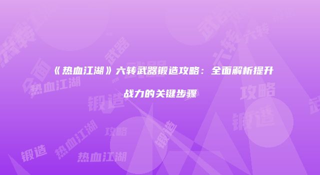 《热血江湖》六转武器锻造攻略:全面解析提升战力的关键步骤
