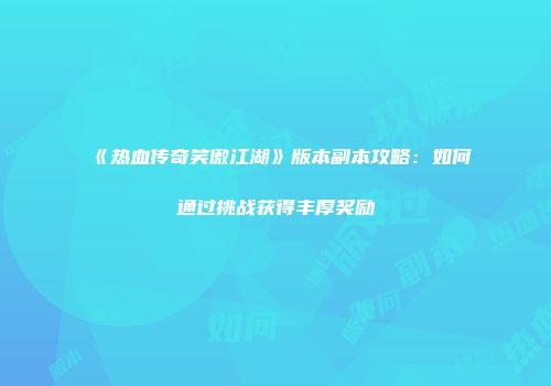 《热血传奇笑傲江湖》版本副本攻略：如何通过挑战获得丰厚奖励