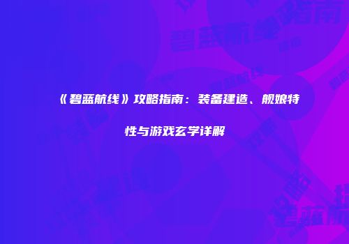 《碧蓝航线》攻略指南:装备建造、舰娘特性与游戏玄学详解