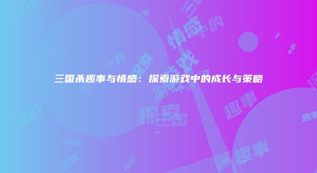 三国杀趣事与情感:探索游戏中的成长与策略