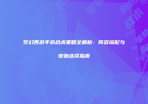 梦幻西游手游战术策略全解析:阵容搭配与宠物选择指南