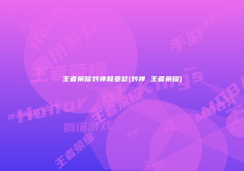 王者荣耀刘禅和亚瑟(刘禅 王者荣耀)