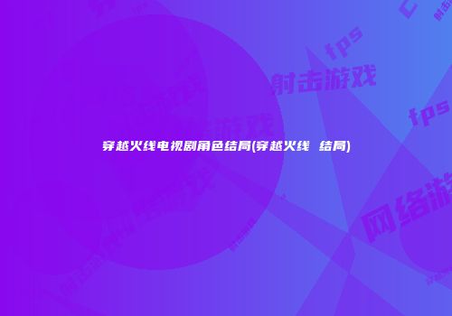 穿越火线电视剧角色结局(穿越火线 结局)