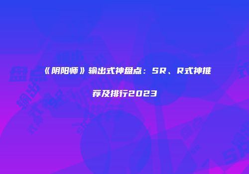 《阴阳师》输出式神盘点:SR、R式神推荐及排行2023