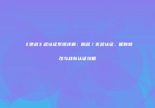《逆战》名认证系统详解：粉名／实名认证、昵称修改与战队认证攻略