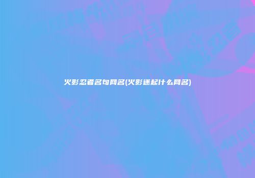 火影忍者名句网名(火影迷起什么网名)