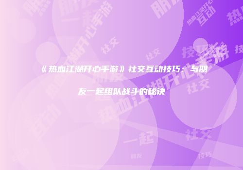 《热血江湖开心手游》社交互动技巧：与朋友一起组队战斗的秘诀