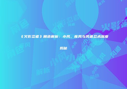 《火影忍者》角色解析：小风、疾风与风遁忍术深度揭秘