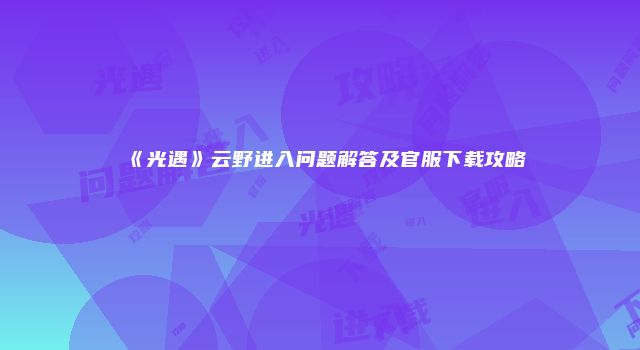 《光遇》云野进入问题解答及官服下载攻略