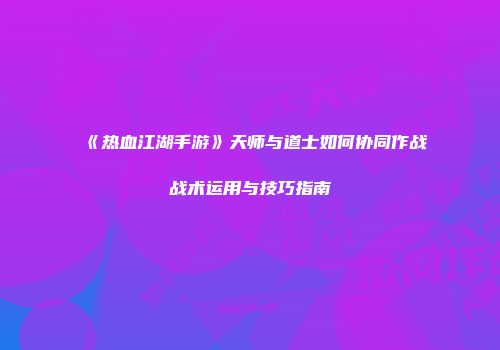《热血江湖手游》天师与道士如何协同作战战术运用与技巧指南