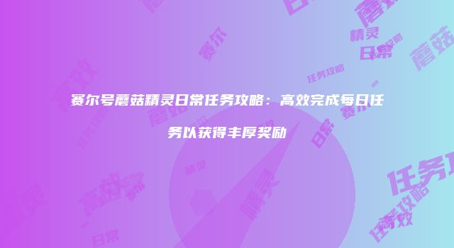 赛尔号蘑菇精灵日常任务攻略：高效完成每日任务以获得丰厚奖励
